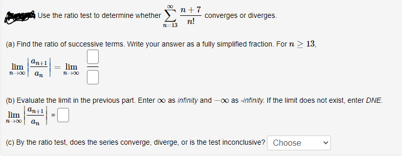 n+7
Use the ratio test to determine whether "
converges or diverges.
n!
n=13
(a) Find the ratio of successive terms. Write your answer as a fully simplified fraction. For n > 13,
An+1|
lim
lim
n00
an
n00
(b) Evaluate the limit in the previous part. Enter oo as infinity and -00 as -infinity. If the limit does not exist, enter DNE.
an+1
lim
n00
an
(C) By the ratio test, does the series converge, diverge, or is the test inconclusive? Choose
