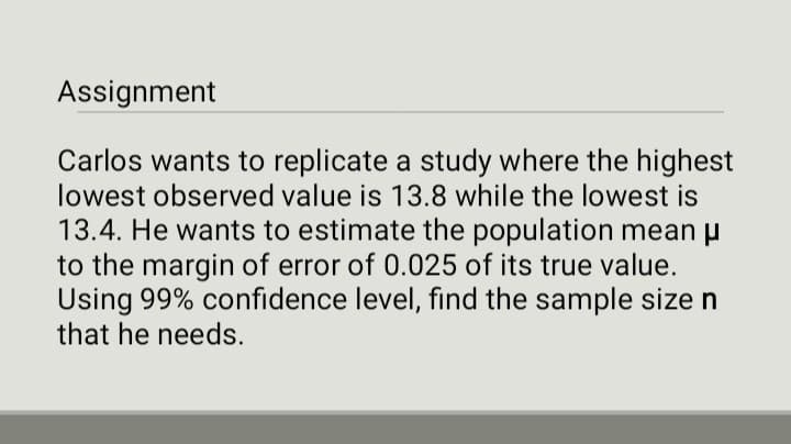 Assignment
Carlos wants to replicate a study where the highest
lowest observed value is 13.8 while the lowest is
13.4. He wants to estimate the population mean μ
to the margin of error of 0.025 of its true value.
Using 99% confidence level, find the sample size n
that he needs.