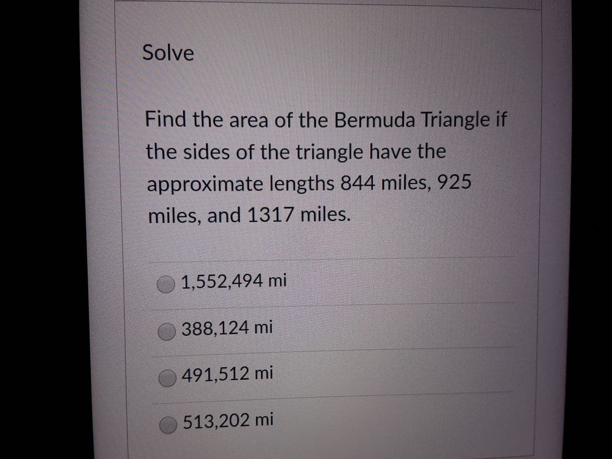 Solve
Find the area of the Bermuda Triangle if
the sides of the triangle have the
approximate lengths 844 miles, 925
miles, and 1317 miles.
1,552,494 mi
388,124 mi
491,512 mi
513,202 mi
