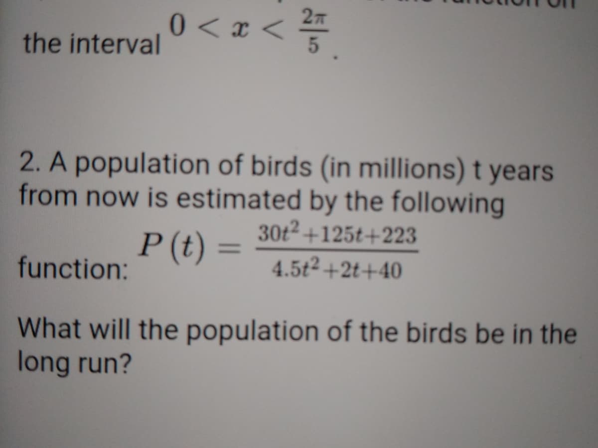 0 < x < 27
the interval
2. A population of birds (in millions) t years
from now is estimated by the following
30t2 +125t+223
P (t) =
%3D
function:
4.5t2+2t+40
What will the population of the birds be in the
long run?
