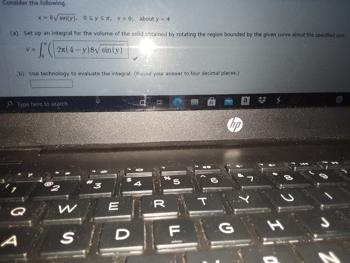 Consider the following.
x 8V sin(y). osysn, x = 0; about y = 4
(a) Set up an integral for the volume of the solid obtained by rotating the region bounded by the given curve about the specified axis.
( 27(4- y)8V sin(y)
V =
b) Use technology to evaluate the integral. (Round your answer to four decimal places.)
O Type here to search
IOI
R
T
G
A
