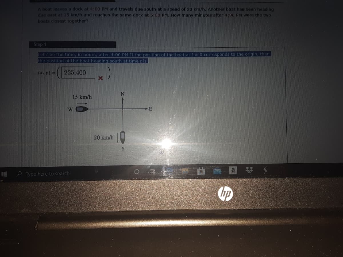 A boat leaves a dock at 4:00 PM and travels due south at a speed of 20 km/h. Another boat has been heading
due east at 15 km/h and reaches the same dock at 5:00 PM. How many minutes after 4:00 PM were the two
boats closest together?
Step 1
Let t be the time, in hours, after 4:00 PM If the position of the boat at t
the position of the boat heading south at time t is
0 corresponds to the origin, then
(x, y) =
225,400
15 km/h
W
20 km/h
O Type here to search
hp
选
