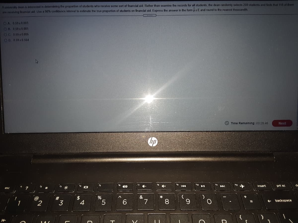A university dean is interested in determining the proportion of students who receive some sort of financial aid. Rather than examine the records for all students, the dean randomly selects 200 students and finds that 118 of them
are receiving financial aid Use a 98% confidence interval to estimate the true proportion of students on financial aid. Express the answer in the form ptE and round to the nearest thousandth.
OA 059+0.003
O B. 0.59 ± 0.081
O C. 0.59+0.006
O D. 0.59+ 0 564
Time Remaining: 00 28 48
Next
12
144
insert
prt sc.
?
米
esc
&
2$
4
%23
3
6.
7.
8.
9.
backspace
