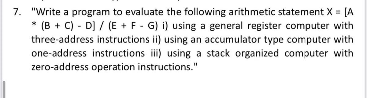7. "Write a program to evaluate the following arithmetic statement X = [A
(B + C) - D] / (E + F - G) i) using a general register computer with
three-address instructions ii) using an accumulator type computer with
one-address instructions iii) using a stack organized computer with
*
zero-address operation instructions."
