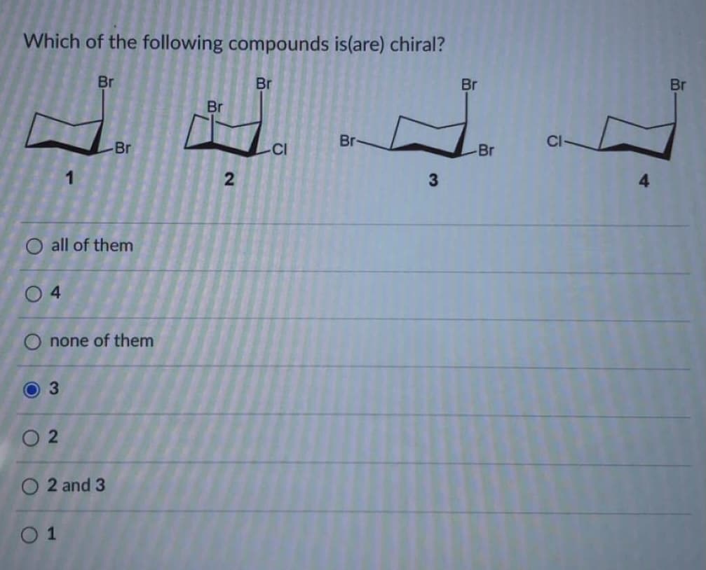 Which of the following compounds is(are) chiral?
Br
Br
Br
Br
Br
Br
Br
CI
Br
1
3
all of them
4
none of them
O 2
O 2 and 3
O 1
3.
