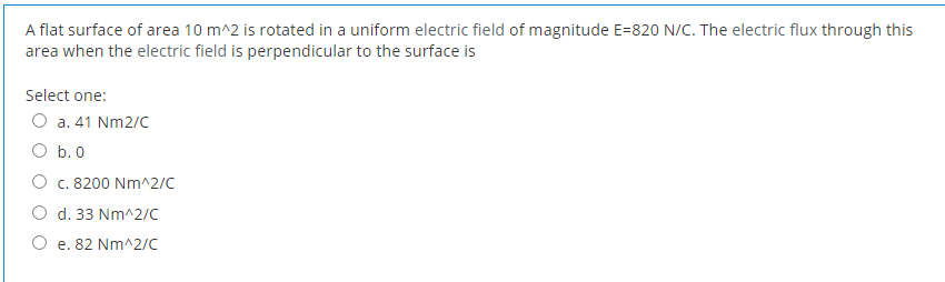 A flat surface of area 10 m^2 is rotated in a uniform electric field of magnitude E=820 N/C. The electric flux through this
area when the electric field is perpendicular to the surface is
Select one:
O a. 41 Nm2/C
O b.0
O c. 8200 Nm^2/C
O d. 33 Nm^2/c
O e. 82 Nm^2/c
