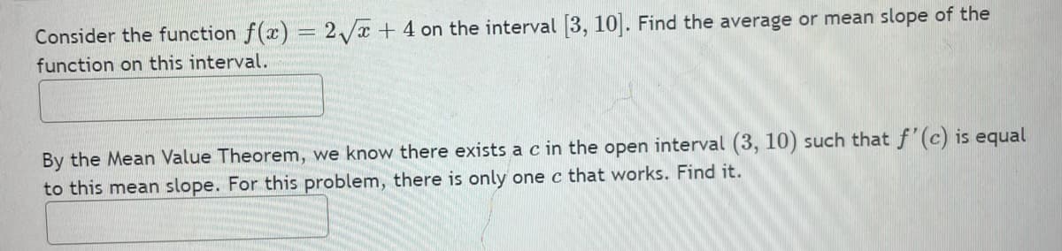 Consider the function f(x) = 2/x + 4 on the interval 3, 10. Find the average or mean slope of the
%3D
function on this interval.
By the Mean Value Theorem, we know there exists a c in the open interval (3, 10) such that f'(c) is equal
to this mean slope. For this problem, there is only one c that works. Find it.
