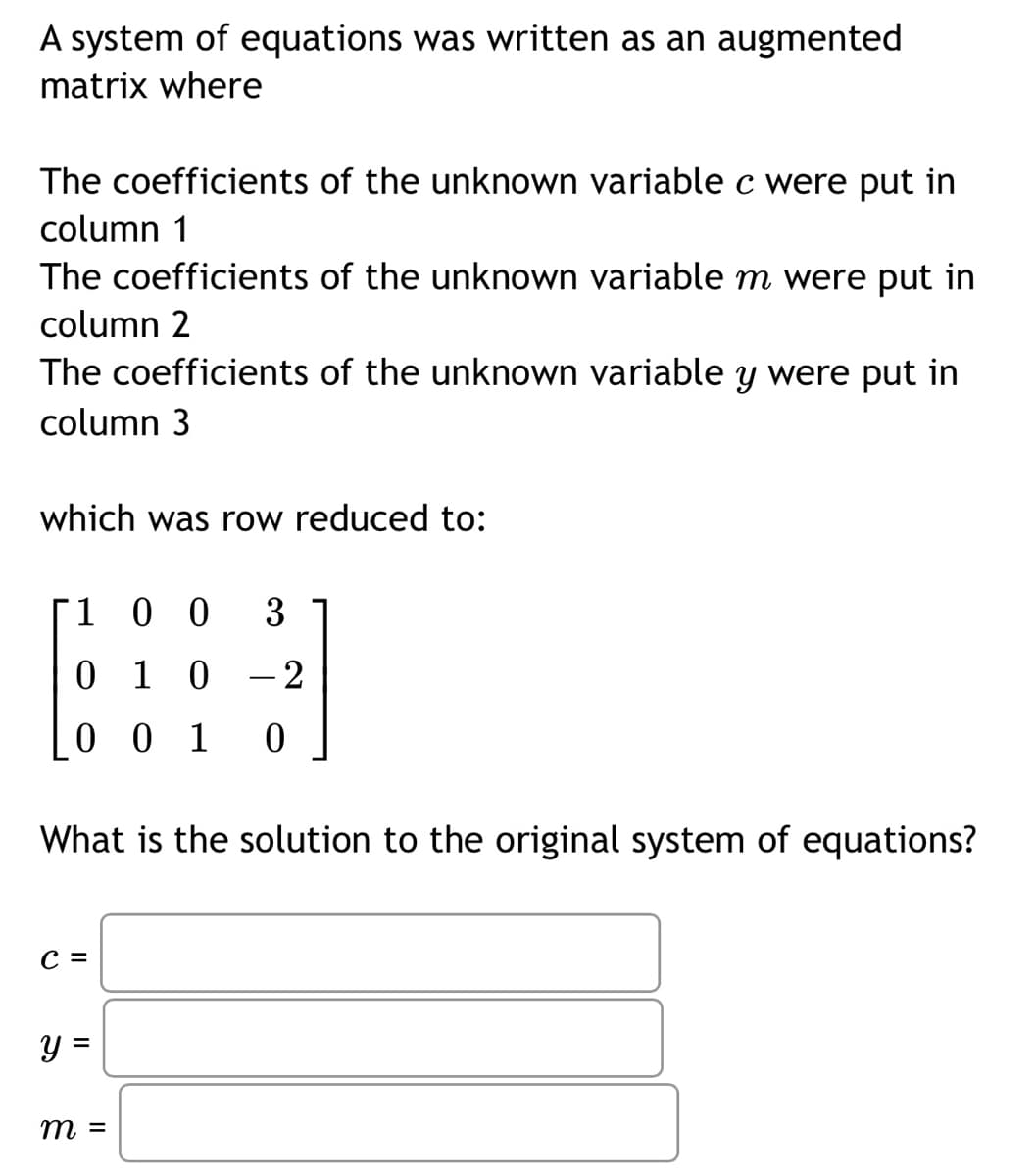 A system of equations was written as an augmented
matrix where
The coefficients of the unknown variable c were put in
column 1
The coefficients of the unknown variable m were put in
column 2
The coefficients of the unknown variable y were put in
column 3
which was row reduced to:
100 3
0 1 0
- 2
001
0
What is the solution to the original system of equations?
C =
y =
m =