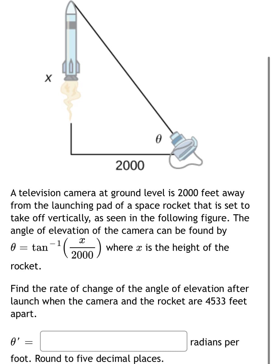 2000
A television camera at ground level is 2000 feet away
from the launching pad of a space rocket that is set to
take off vertically, as seen in the following figure. The
angle of elevation of the camera can be found by
2000
where x is the height of the
0 = tan
rocket.
Find the rate of change of the angle of elevation after
launch when the camera and the rocket are 4533 feet
аpart.
radians per
0'
foot. Round to five decimal places.
