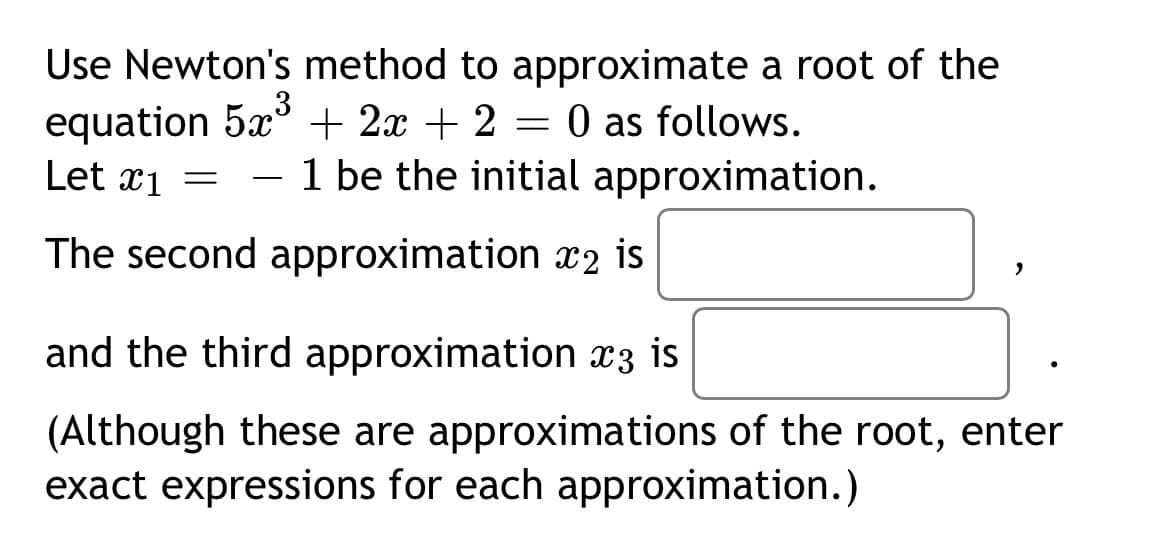 Use Newton's method to approximate a root of the
equation 5x° + 2x + 2
0 as follows.
1 be the initial approximation.
Let x1 =
-
The second approximation x2 is
and the third approximation x3 is
(Although these are approximations of the root, enter
exact expressions for each approximation.)

