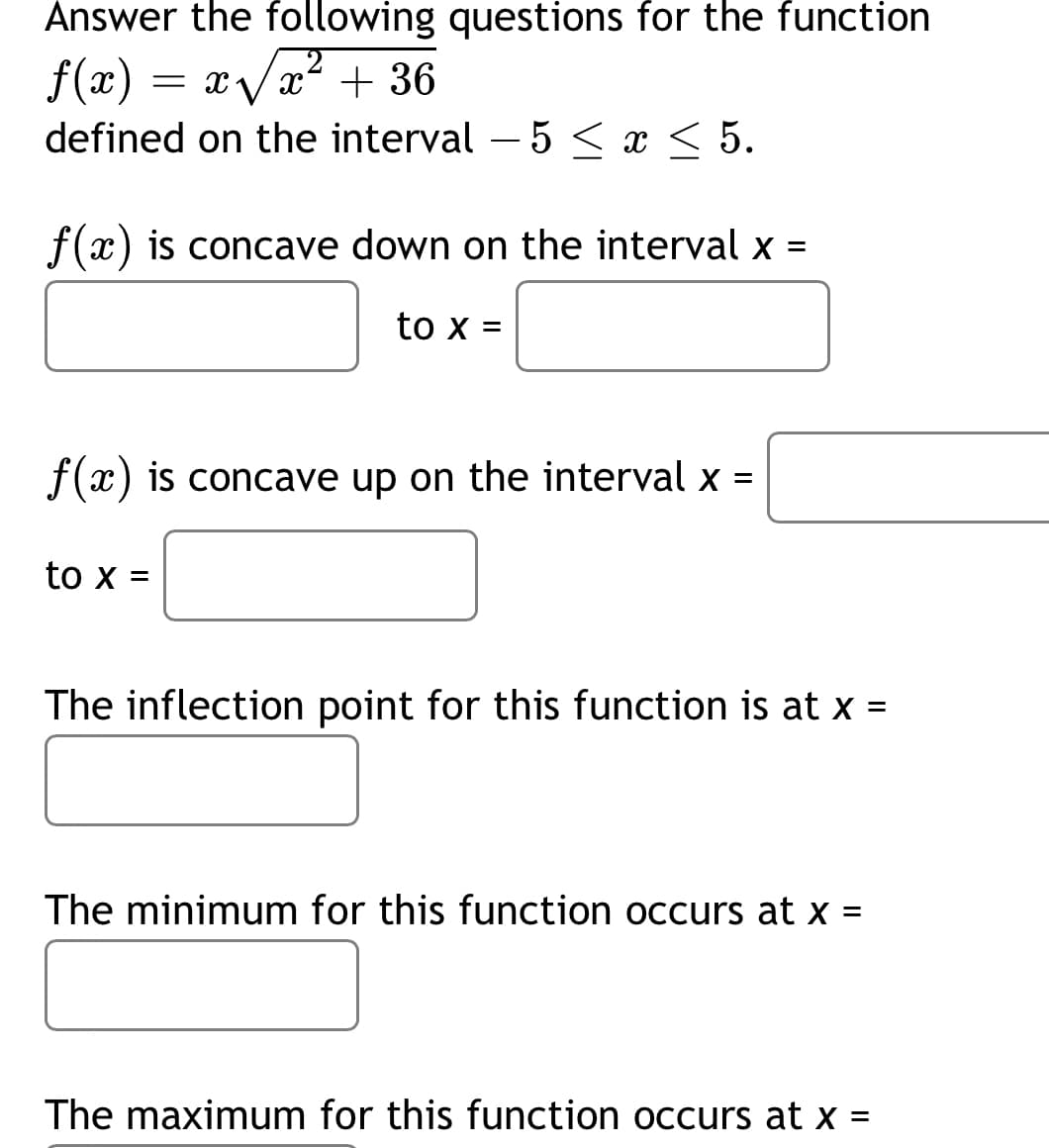 Answer the following questions for the function
f(x) :
= xVx? + 36
defined on the interval – 5 < x < 5.
f(x) is concave down on the interval x
to x =
f(x) is concave up on the interval x =
to x=
The inflection point for this function is at x =
%3D
The minimum for this function occurs at x =
The maximum for this function occurs at x =
