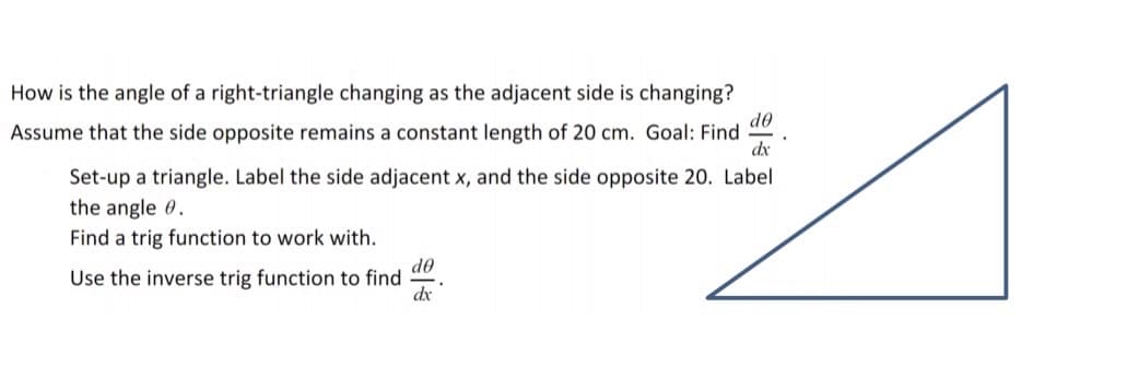 How is the angle of a right-triangle changing as the adjacent side is changing?
de
Assume that the side opposite remains a constant length of 20 cm. Goal: Find
dx
Set-up a triangle. Label the side adjacent x, and the side opposite 20. Label
the angle 0.
Find a trig function to work with.
do
Use the inverse trig function to find
dx
