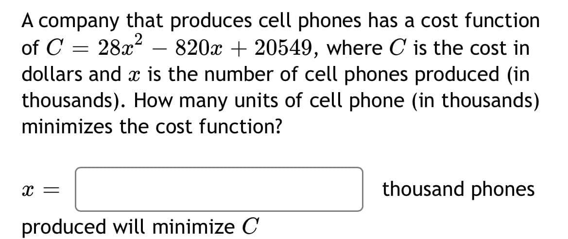 A company that produces cell phones has a cost function
of C = 28x – 820x + 20549, where C is the cost in
dollars and x is the number of cell phones produced (in
thousands). How many units of cell phone (in thousands)
-
minimizes the cost function?
thousand phones
produced will minimize C
