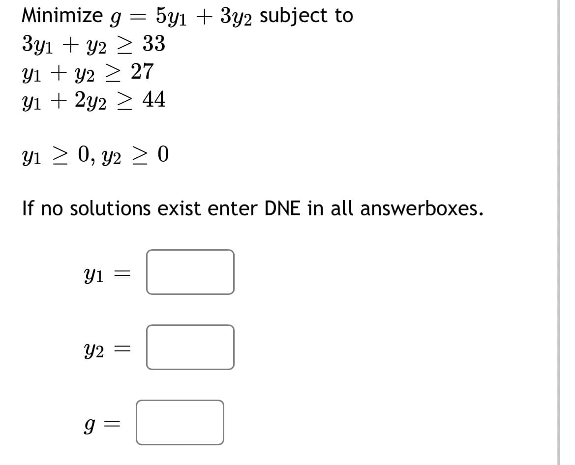 Minimize g = 5y₁ + 3y2 subject to
3y1 + y2 ≥ 33
31+y2 > 27
y12y244
31 > 0, 2 > 0
If no solutions exist enter DNE in all answerboxes.
y1 =
y2 =
9 =
