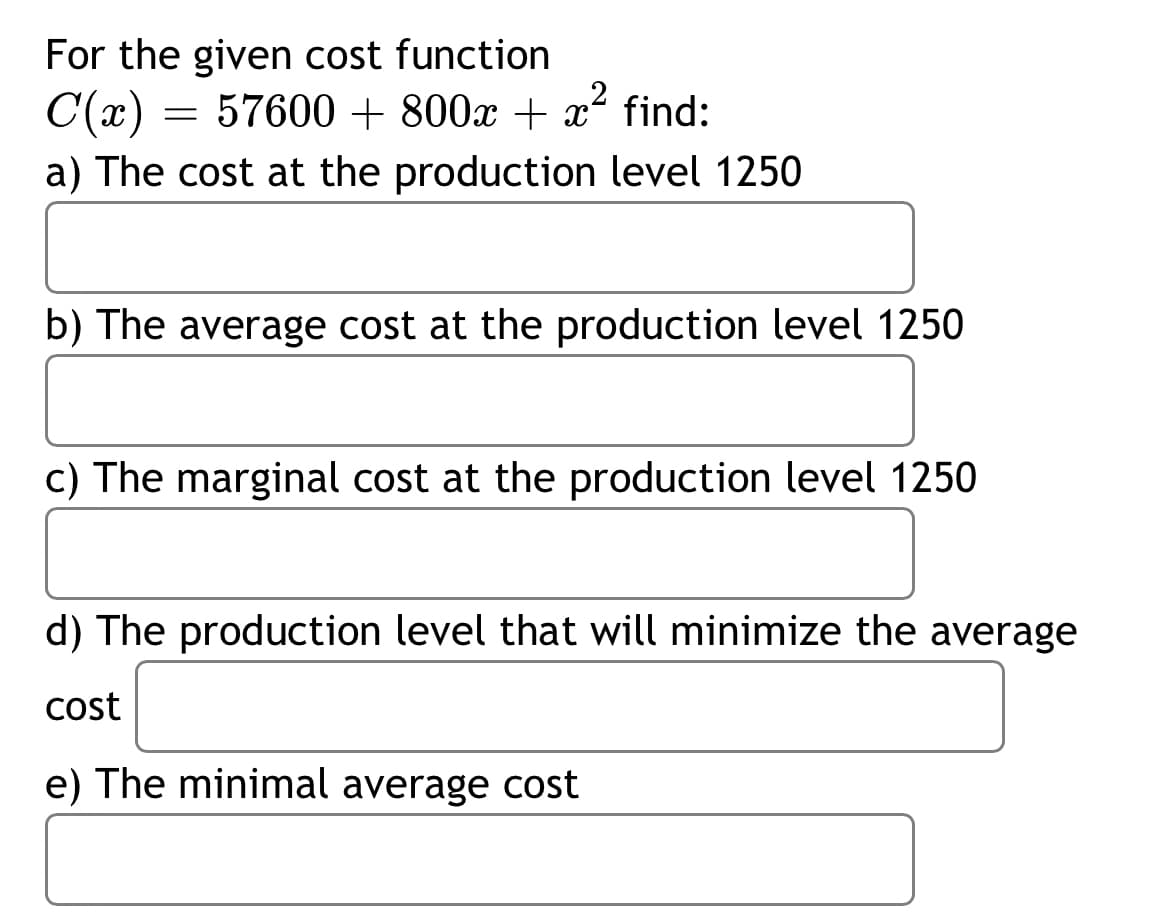 For the given cost function
C(x) =
= 57600 + 800x + x find:
a) The cost at the production level 1250
b) The average cost at the production level 1250
c) The marginal cost at the production level 1250
d) The production level that will minimize the average
cost
e) The minimal average cost
