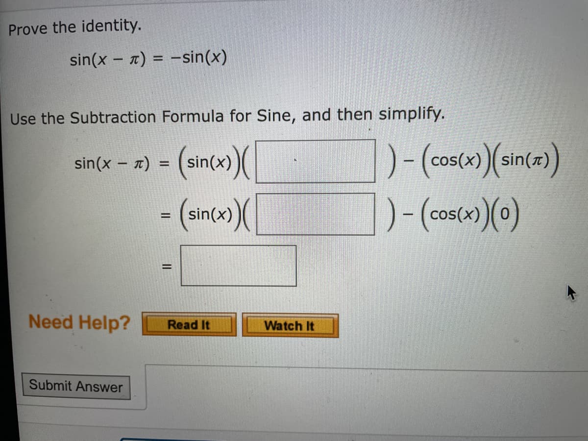 Prove the identity.
sin(x - 7) = -sin(x)
Use the Subtraction Formula for Sine, and then simplify.
sin(x – x) = (sin(x)(
cos(x)
|
- (sinco)(
Need Help?
Watch It
Read It
Submit Answer
