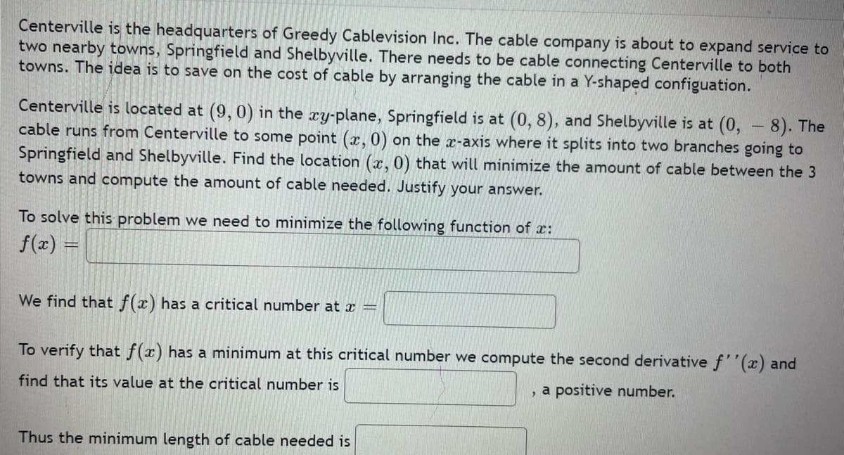 Centerville is the headquarters of Greedy Cablevision Inc. The cable company is about to expand service to
two nearby towns, Springfield and Shelbyville. There needs to be cable connecting Centerville to both
towns. The idea is to save on the cost of cable by arranging the cable in a Y-shaped configuation.
Centerville is located at (9, 0) in the ry-plane, Springfield is at (0, 8), and Shelbyville is at (0, - 8). The
cable runs from Centerville to some point (x, 0) on the x-axis where it splits into two branches going to
Springfield and Shelbyville. Find the location (x, 0) that will minimize the amount of cable between the 3
towns and compute the amount of cable needed. Justify your answer.
To solve this problem we need to minimize the following function of x:
f(x) =
We find that f(x) has a critical number at x =
To verify that f(x) has a minimum at this critical number we compute the second derivative f''(x) and
find that its value at the critical number is
, a positive number.
Thus the minimum length of cable needed is
