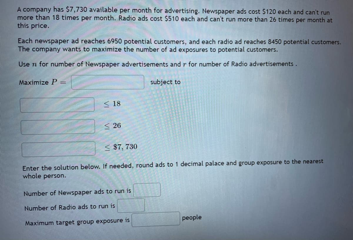 A company has $7,730 available per month for advertising. Newspaper ads cost $120 each and can't run
more than 18 times per month. Radio ads cost $510 each and can't run more than 26 times per month at
this price.
Each newspaper ad reaches 6950 potential customers, and each radio ad reaches 8450 potential customers.
The company wants to maximize the number of ad exposures to potential customers.
Use n for number of Newspaper advertisements and r for number of Radio advertisements.
Maximize P =
18
<26
subject to
≤ $7,730
Enter the solution below. If needed, round ads to 1 decimal palace and group exposure to the nearest
whole person.
Number of Newspaper ads to run is
Number of Radio ads to run is
Maximum target group exposure is
people