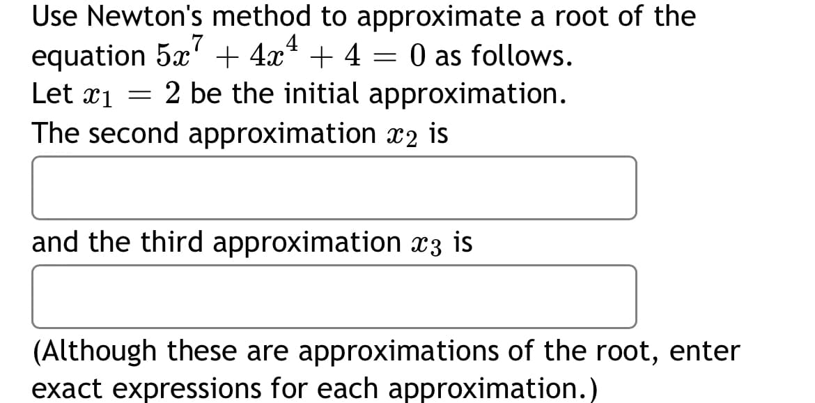 Use Newton's method to approximate a root of the
equation 5x' + 4x* + 4 = 0 as follows.
Let æ1 = 2 be the initial approximation.
The second approximation x2 is
and the third approximation x3 is
(Although these are approximations of the root, enter
exact expressions for each approximation.)

