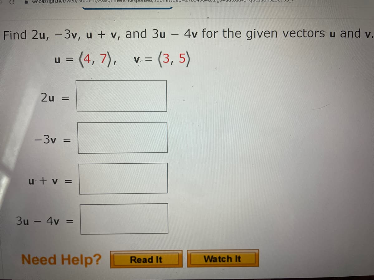 A webasigh.heyweD) Student/ASSignme
uans/sasu
Find 2u, -3v, u + v, and 3u -
4v for the given vectors u and v.
3 (4,7), v = (3, 5)
u =
V. =
2u =
-3v =
u + v =
3u – 4v
Need Help?
Watch It
Read It
