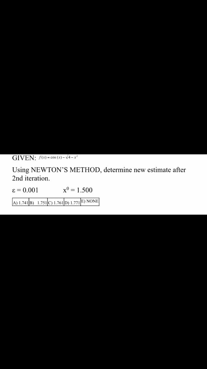 GIVEN: f(x) = cos(x)-√4-x²
Using NEWTON'S METHOD, determine new estimate after
2nd iteration.
ε = 0.001
x0 = 1.500
(A) 1.741 B) 1.751 C) 1.761 D) 1.771 E) NONE