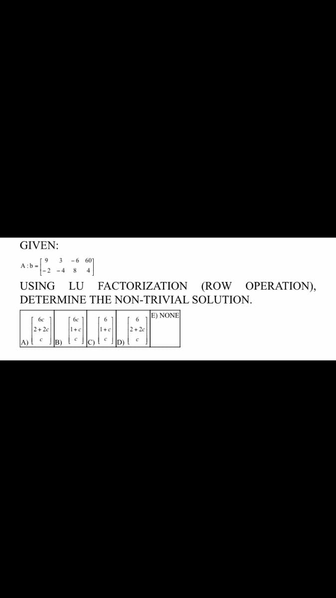 GIVEN:
3 -6 607
A:b.
9]
-4 8
USING LU FACTORIZATION (ROW OPERATION),
DETERMINE THE NON-TRIVIAL SOLUTION.
E) NONE
бе
бе
6
6
LALALAM
C
B)
C)
D)