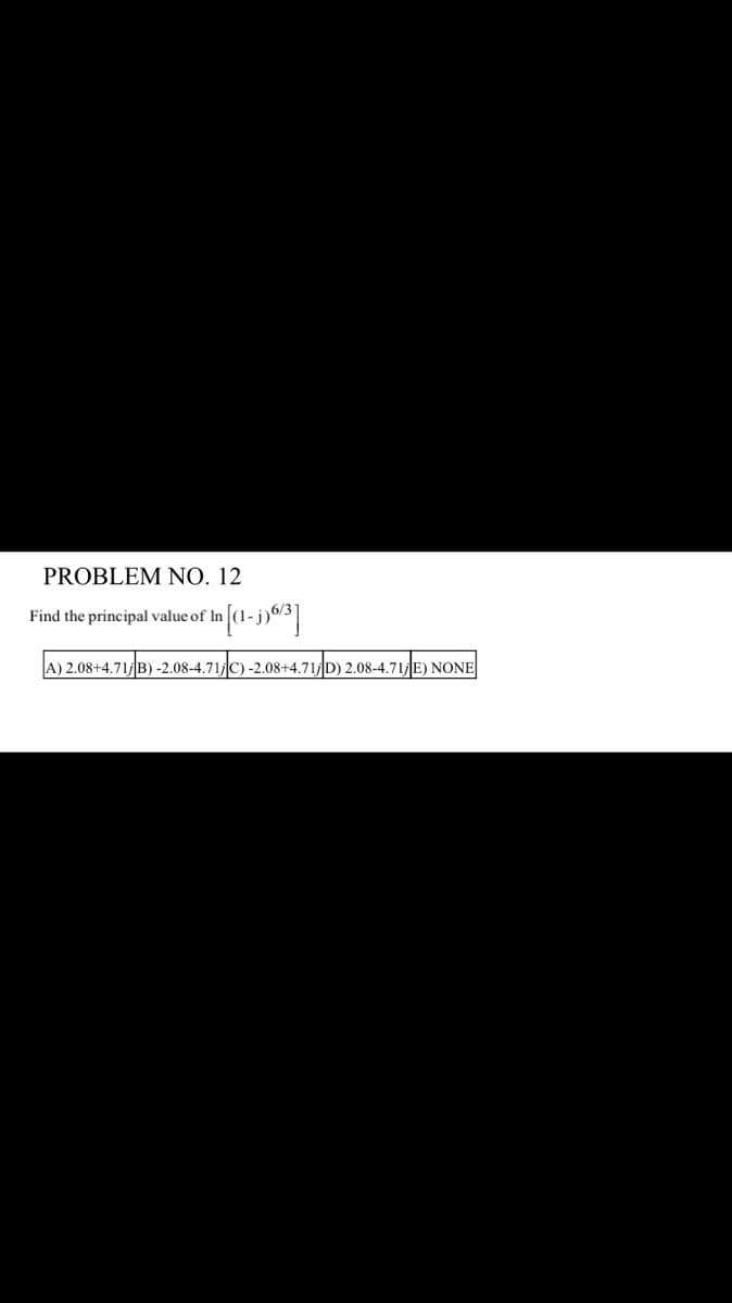 PROBLEM NO. 12
Find the principal value of In
In [(1-j) 6/3]
A) 2.08+4.71; B)-2.08-4.71/C) -2.08+4.71; D) 2.08-4.71; E) NONE