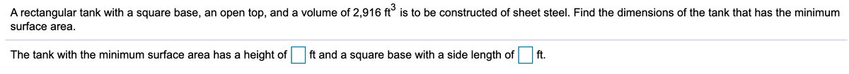 A rectangular tank with a square base, an open top, and a volume of 2,916 ft° is to be constructed of sheet steel. Find the dimensions of the tank that has the minimum
surface area.
The tank with the minimum surface area has a height of
ft and a square base with a side length of
ft.
