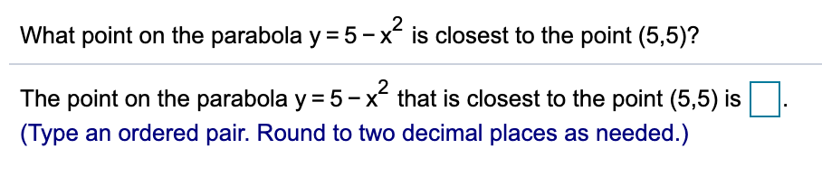 What point on the parabola y = 5-x is closest to the point (5,5)?
The point on the parabola y = 5-x that is closest to the point (5,5) is
(Type an ordered pair. Round to two decimal places as needed.)
