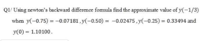 Q1/ Using newton's backward difference fomula find the approximate value of y(-1/3)
when y(-0.75) = -0.07181, y(-0.50) = -0.02475, y(-0.25) = 0.33494 and
%3D
y(0) = 1.10100.
%3D
