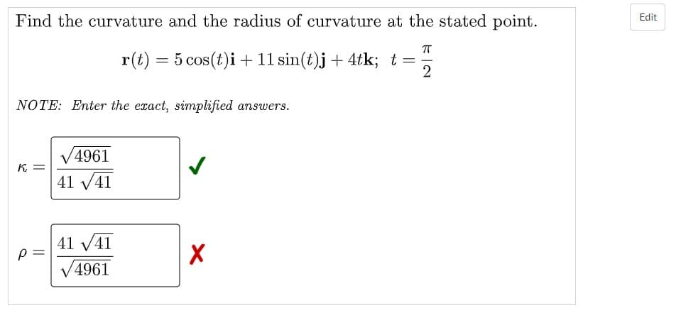 Find the curvature and the radius of curvature at the stated point.
Edit
r(t) = 5 cos(t)i + 11 sin(t)j+ 4tk; t=
%3D
NOTE: Enter the exact, simplified answers.
V4961
K =
41 v41
41 V41
V4961
||
