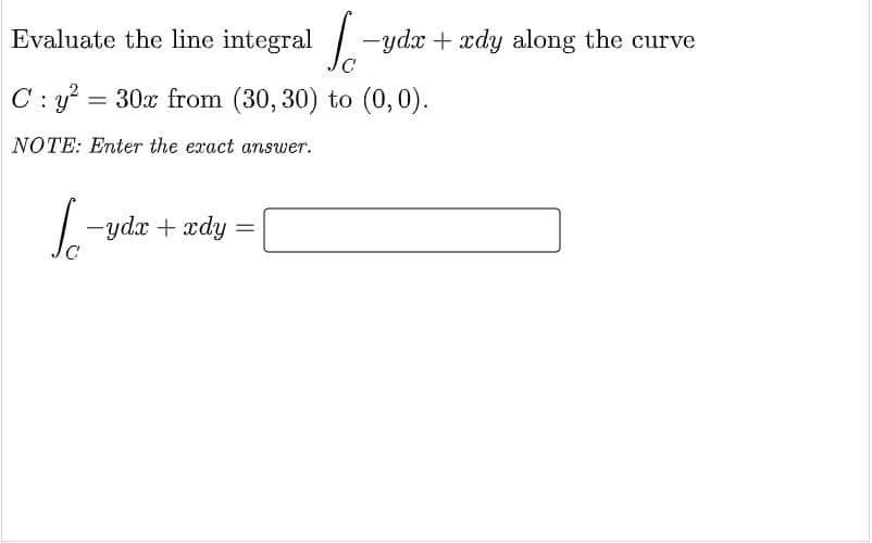 Evaluate the line integral -
ydx + xdy along the curve
C: y? = 30x from (30, 30) to (0,0).
NOTE: Enter the exact answer.
|- ydx + xdy
