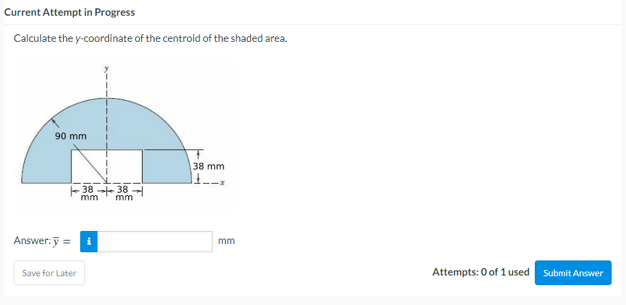 Current Attempt in Progress
Calculate the y-coordinate of the centroid of the shaded area.
90 mm
38 mm
1£__ -x
Answer: y =
Save for Later
38 38
mm
mm
i
mm
Attempts: 0 of 1 used Submit Answer