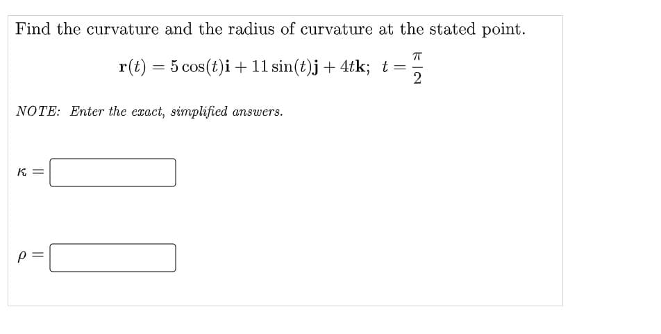 Find the curvature and the radius of curvature at the stated point.
r(t) = 5 cos(t)i + 11 sin(t)j + 4tk; t=
NOTE: Enter the exact, simplified answers.
= 34
||
