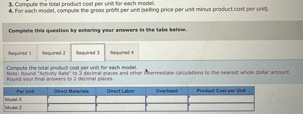 3. Compute the total product cost per unit for each model.
4. For each model, compute the gross profit per unit (selling price per unit minus product cost per unit).
Complete this question by entering your answers in the tabs below.
Required 1
Required 2
Required 3
Required 4
Compute the total product cost per unit for each model.
Note: Round "Activity Rate" to 2 decimal places and other intermediate calculations to the nearest whole dollar amount.
Round your final answers to 2 decimal places.
Per Unit
Model X
Model Z
Direct Materials
Direct Labor
Overhead
Product Cost per Unit