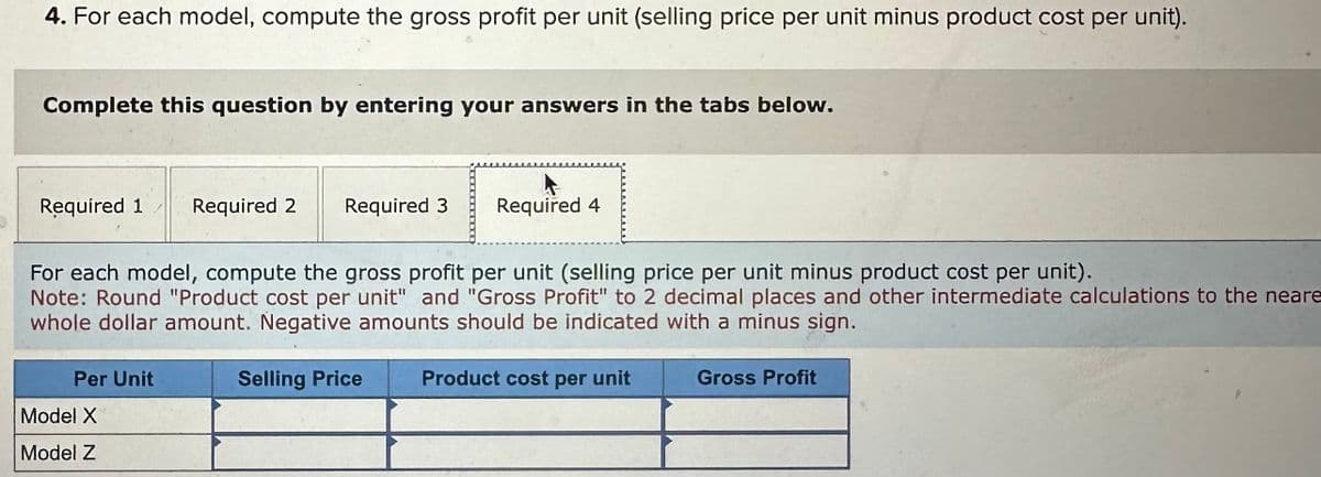 4. For each model, compute the gross profit per unit (selling price per unit minus product cost per unit).
Complete this question by entering your answers in the tabs below.
Required 1
Required 2 Required 3
Required 4
For each model, compute the gross profit per unit (selling price per unit minus product cost per unit).
Note: Round "Product cost per unit" and "Gross Profit" to 2 decimal places and other intermediate calculations to the neare
whole dollar amount. Negative amounts should be indicated with a minus sign.
Per Unit
Model X
Model Z
Selling Price
Product cost per unit
Gross Profit