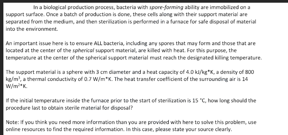 In a biological production process, bacteria with spore-forming ability are immobilized on a
support surface. Once a batch of production is done, these cells along with their support material are
separated from the medium, and then sterilization is performed in a furnace for safe disposal of material
into the environment.
An important issue here is to ensure ALL bacteria, including any spores that may form and those that are
located at the center of the spherical support material, are killed with heat. For this purpose, the
temperature at the center of the spherical support material must reach the designated killing temperature.
The support material is a sphere with 3 cm diameter and a heat capacity of 4.0 kJ/kg*K, a density of 800
kg/m³, a thermal conductivity of 0.7 W/m*K. The heat transfer coefficient of the surrounding air is 14
W/m2*K.
If the initial temperature inside the furnace prior to the start of sterilization is 15 °C, how long should the
procedure last to obtain sterile material for disposal?
Note: If
you think
you need more information than you are provided with here to solve this problem, use
online resources to find the required information. In this case, please state your source clearly.
