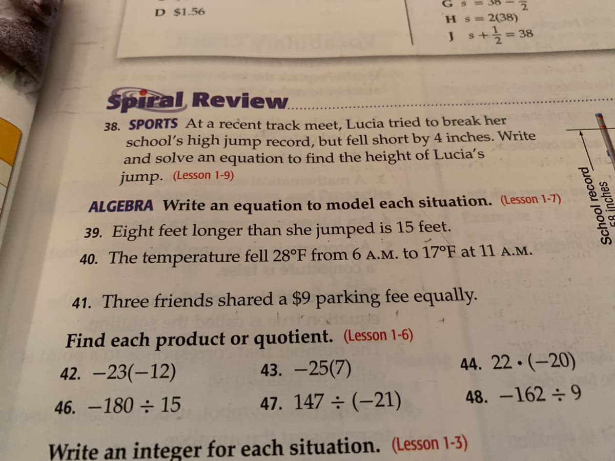 D $1.56
G s = 38
H s=2(38)
s+늑3D38
Spiral, Review.
38. SPORTS At a recent track meet, Lucia tried to break her
school's high jump record, but fell short by 4 inches. Write
and solve an equation to find the height of Lucia's
jump. (Lesson 1-9)
ALGEBRA Write an equation to model each situation. (Lesson 1-7)
39. Eight feet longer than she jumped is 15 feet.
40. The temperature fell 28°F from 6 A.M. to 17°F at 11 A.M.
41. Three friends shared a $9 parking fee equally.
Find each product or quotient. (Lesson 1-6)
42. -23(-12)
43. -25(7)
44. 22 · (-20)
46. -180 ÷ 15
47. 147 ÷ (-21)
48. -162 ÷ 9
Write an integer for each situation. (Lesson 1-3)
School record
78 inches
