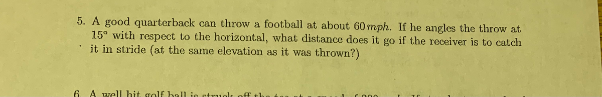 5. A good quarterback can throw a football at about 60mph. If he angles the throw at
15° with respect to the horizontal, what distance does it go if the receiver is to catch
it in stride (at the same elevation as it was thrown?)
6. A well hit golf hall is stru
