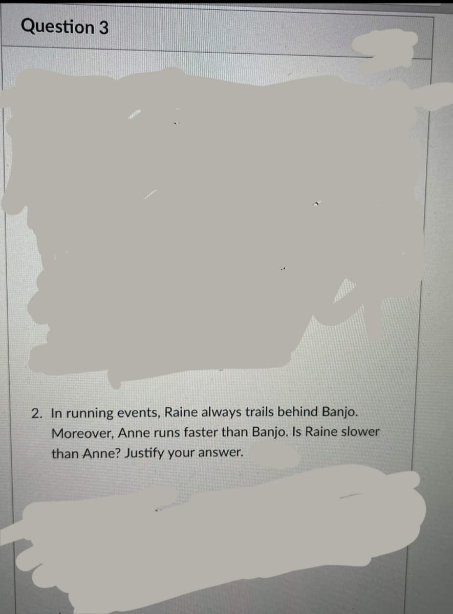 Question 3
2. In running events, Raine always trails behind Banjo.
Moreover, Anne runs faster than Banjo. Is Raine slower
than Anne? Justify your answer.
