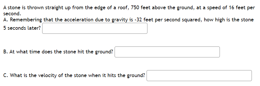 A stone is thrown straight up from the edge of a roof, 750 feet above the ground, at a speed of 16 feet per
second.
A. Remembering that the acceleration due to gravity is -32 feet per second squared, how high is the stone
5 seconds later?
B. At what time does the stone hit the ground?
C. What is the velocity of the stone when it hits the ground?