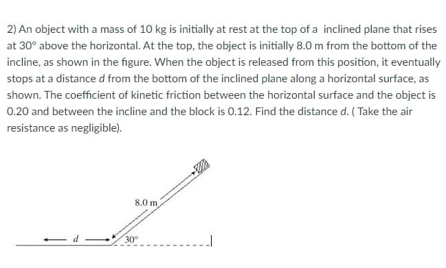 2) An object with a mass of 10 kg is initially at rest at the top of a inclined plane that rises
at 30° above the horizontal. At the top, the object is initially 8.0 m from the bottom of the
incline, as shown in the figure. When the object is released from this position, it eventually
stops at a distance d from the bottom of the inclined plane along a horizontal surface, as
shown. The coefficient of kinetic friction between the horizontal surface and the object is
0.20 and between the incline and the block is 0.12. Find the distance d. ( Take the air
resistance as negligible).
8.0 m
30°
