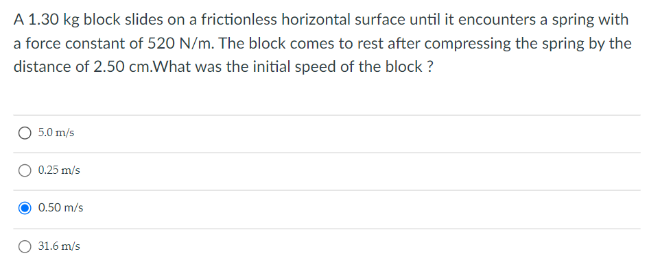 A 1.30 kg block slides on a frictionless horizontal surface until it encounters a spring with
a force constant of 520 N/m. The block comes to rest after compressing the spring by the
distance of 2.50 cm.What was the initial speed of the block ?
O 5.0 m/s
O 0.25 m/s
0.50 m/s
O 31.6 m/s
