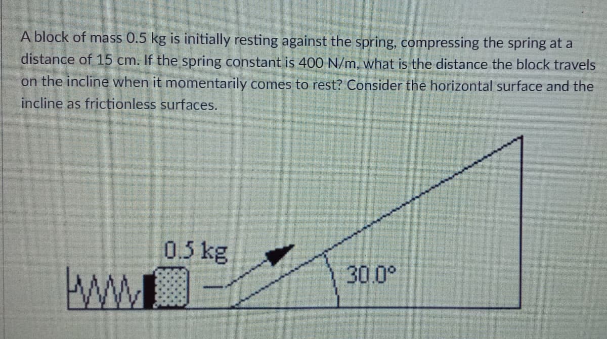 A block of mass 0.5 kg is initially resting against the spring, compressing the spring at a
distance of 15 cm. If the spring constant is 400 N/m, what is the distance the block travels
on the incline when it momentarily comes to rest? Consider the horizontal surface and the
incline as frictionless surfaces.
0.5 kg
30.0°

