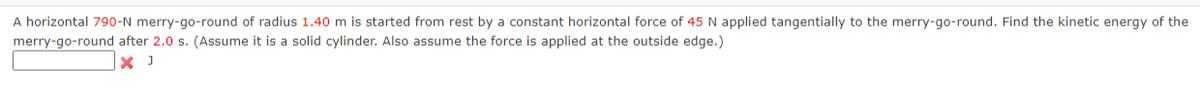 A horizontal 790-N merry-go-round of radius 1.40 m is started from rest by a constant horizontal force of 45 N applied tangentially to the merry-go-round. Find the kinetic energy of the
merry-go-round after 2.0 s. (Assume it is a solid cylinder. Also assume the force is applied at the outside edge.)
