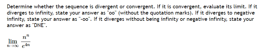 Determine whether the sequence is divergent or convergent. If it is convergent, evaluate its limit. If it
diverges to infinity, state your answer as "oo" (without the quotation marks). If it diverges to negative
infinity, state your answer as "-oo". If it diverges without being infinity or negative infinity, state your
answer as "DNE".
nn
lim
n→∞ e4n