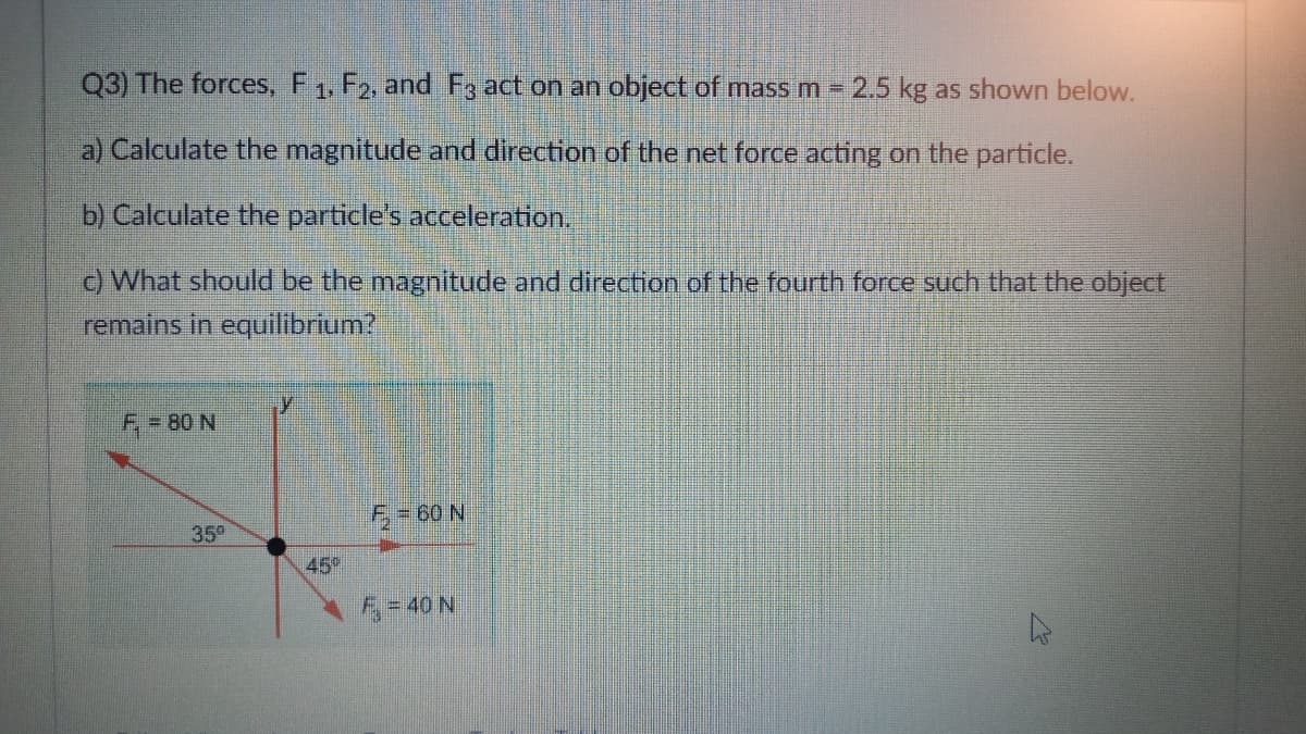 Q3) The forces, F1, F2, and F3 act on an object of mass m 2.5 kg as shown below.
a) Calculate the magnitude and direction of the net force acting on the particle.
b) Calculate the particle's acceleration.
) What should be the magnitude and direction of the fourth force such that the object
remains in equilibrium?
F = 80 N
F- 60 N
35°
45°
F = 40 N
