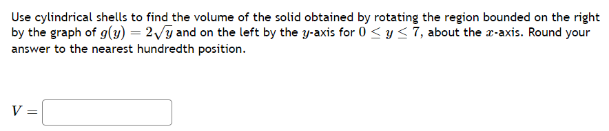 Use cylindrical shells to find the volume of the solid obtained by rotating the region bounded on the right
by the graph of g(y) = 2√y and on the left by the y-axis for 0 ≤ y ≤ 7, about the x-axis. Round your
answer to the nearest hundredth position.
V =
=