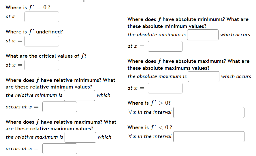 Where is f' = 0?
at x =
Where is f' undefined?
at x =
What are the critical values of f?
at x =
Where does f have relative minimums? What
are these relative minimum values?
the relative minimum is
occurs at x =
which
Where does f have relative maximums? What
are these relative maximum values?
the relative maximum is
occurs at x =
which
Where does f have absolute minimums? What are
these absolute minimum values?
the absolute minimum is
at x =
Where does f have absolute maximums? What are
these absolute maximums values?
the absolute maximum is
at x =
Where is f' > 0?
Vx in the interval
which occurs
Where is f' <0?
Vx in the interval
which occurs