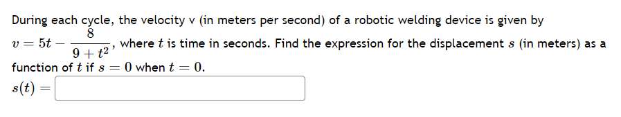 During each cycle, the velocity v (in meters per second) of a robotic welding device is given by
8
v = 5t
9+ t²'
function of t if s =
s(t) =
=
where t is time in seconds. Find the expression for the displacement s (in meters) as a
0 when t = 0.